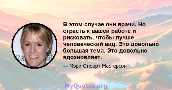 В этом случае они врачи. Но страсть к вашей работе и рисковать, чтобы лучше человеческий вид. Это довольно большая тема. Это довольно вдохновляет.