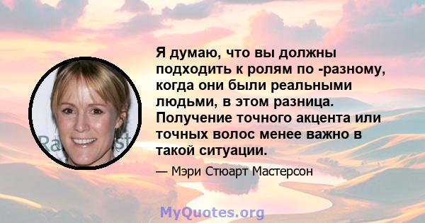 Я думаю, что вы должны подходить к ролям по -разному, когда они были реальными людьми, в этом разница. Получение точного акцента или точных волос менее важно в такой ситуации.