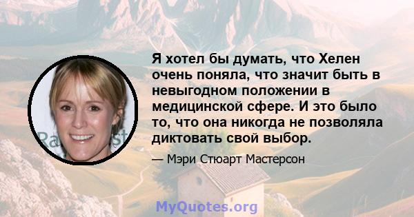 Я хотел бы думать, что Хелен очень поняла, что значит быть в невыгодном положении в медицинской сфере. И это было то, что она никогда не позволяла диктовать свой выбор.