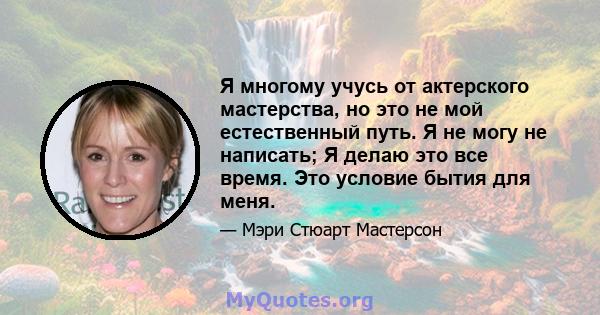 Я многому учусь от актерского мастерства, но это не мой естественный путь. Я не могу не написать; Я делаю это все время. Это условие бытия для меня.