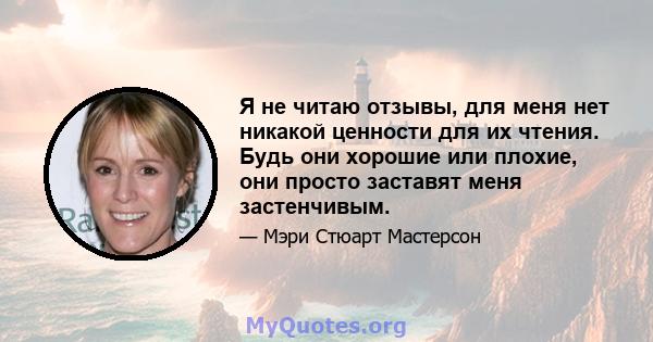 Я не читаю отзывы, для меня нет никакой ценности для их чтения. Будь они хорошие или плохие, они просто заставят меня застенчивым.