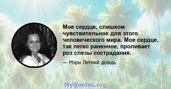 Мое сердце, слишком чувствительное для этого человеческого мира. Мое сердце, так легко раненное, проливает роз слезы сострадания.