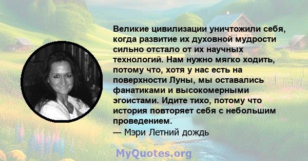 Великие цивилизации уничтожили себя, когда развитие их духовной мудрости сильно отстало от их научных технологий. Нам нужно мягко ходить, потому что, хотя у нас есть на поверхности Луны, мы оставались фанатиками и