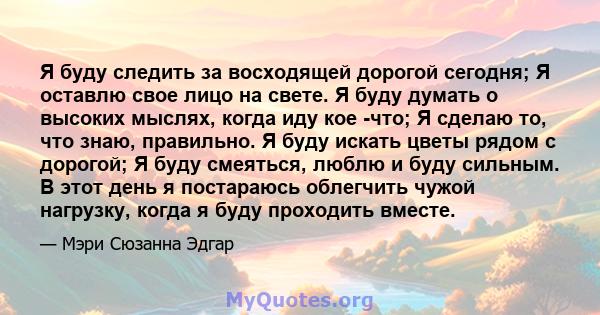 Я буду следить за восходящей дорогой сегодня; Я оставлю свое лицо на свете. Я буду думать о высоких мыслях, когда иду кое -что; Я сделаю то, что знаю, правильно. Я буду искать цветы рядом с дорогой; Я буду смеяться,