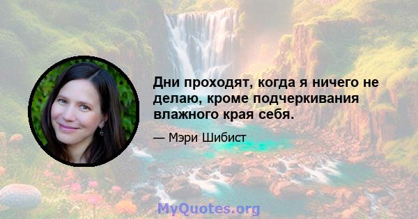 Дни проходят, когда я ничего не делаю, кроме подчеркивания влажного края себя.