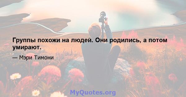 Группы похожи на людей. Они родились, а потом умирают.