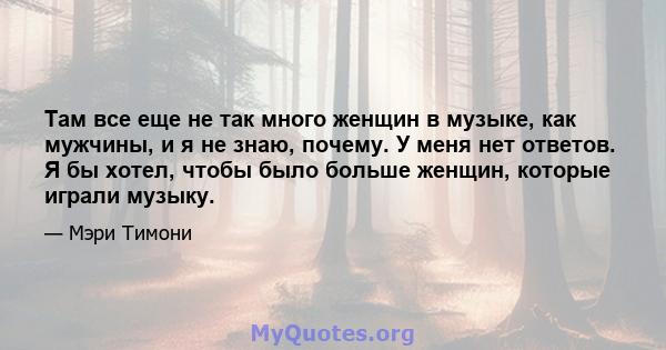 Там все еще не так много женщин в музыке, как мужчины, и я не знаю, почему. У меня нет ответов. Я бы хотел, чтобы было больше женщин, которые играли музыку.