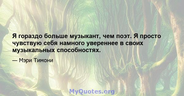 Я гораздо больше музыкант, чем поэт. Я просто чувствую себя намного увереннее в своих музыкальных способностях.