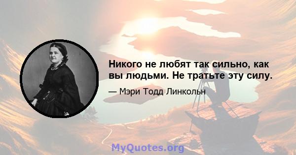 Никого не любят так сильно, как вы людьми. Не тратьте эту силу.