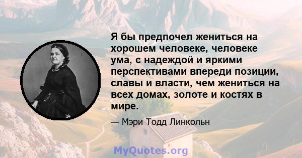 Я бы предпочел жениться на хорошем человеке, человеке ума, с надеждой и яркими перспективами впереди позиции, славы и власти, чем жениться на всех домах, золоте и костях в мире.