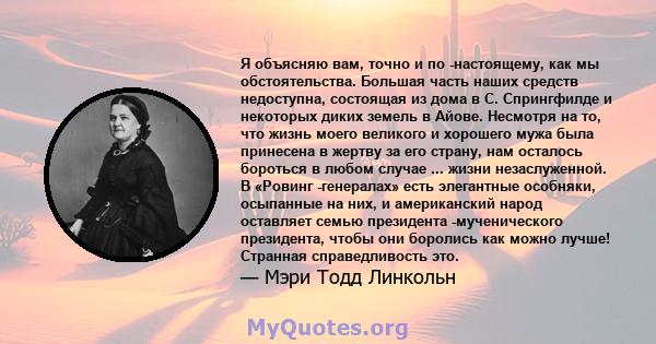 Я объясняю вам, точно и по -настоящему, как мы обстоятельства. Большая часть наших средств недоступна, состоящая из дома в С. Спрингфилде и некоторых диких земель в Айове. Несмотря на то, что жизнь моего великого и