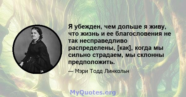 Я убежден, чем дольше я живу, что жизнь и ее благословения не так несправедливо распределены, [как], когда мы сильно страдаем, мы склонны предположить.