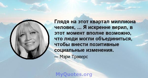 Глядя на этот квартал миллиона человек, ... Я искренне верил, в этот момент вполне возможно, что люди могли объединиться, чтобы внести позитивные социальные изменения.