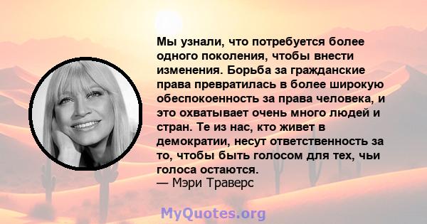 Мы узнали, что потребуется более одного поколения, чтобы внести изменения. Борьба за гражданские права превратилась в более широкую обеспокоенность за права человека, и это охватывает очень много людей и стран. Те из