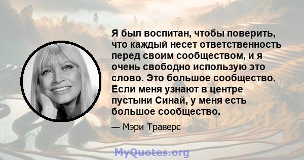 Я был воспитан, чтобы поверить, что каждый несет ответственность перед своим сообществом, и я очень свободно использую это слово. Это большое сообщество. Если меня узнают в центре пустыни Синай, у меня есть большое