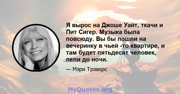 Я вырос на Джоше Уайт, ткачи и Пит Сигер. Музыка была повсюду. Вы бы пошли на вечеринку в чьей -то квартире, и там будет пятьдесят человек, пели до ночи.