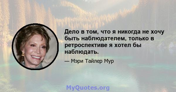 Дело в том, что я никогда не хочу быть наблюдателем, только в ретроспективе я хотел бы наблюдать.