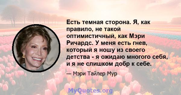 Есть темная сторона. Я, как правило, не такой оптимистичный, как Мэри Ричардс. У меня есть гнев, который я ношу из своего детства - я ожидаю многого себя, и я не слишком добр к себе.