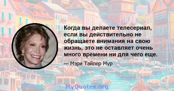 Когда вы делаете телесериал, если вы действительно не обращаете внимания на свою жизнь, это не оставляет очень много времени ни для чего еще.