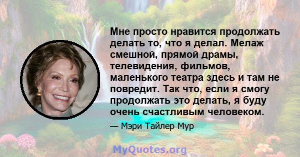 Мне просто нравится продолжать делать то, что я делал. Мелаж смешной, прямой драмы, телевидения, фильмов, маленького театра здесь и там не повредит. Так что, если я смогу продолжать это делать, я буду очень счастливым