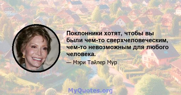 Поклонники хотят, чтобы вы были чем-то сверхчеловеческим, чем-то невозможным для любого человека.