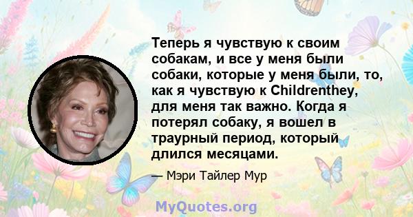 Теперь я чувствую к своим собакам, и все у меня были собаки, которые у меня были, то, как я чувствую к Childrenthey, для меня так важно. Когда я потерял собаку, я вошел в траурный период, который длился месяцами.