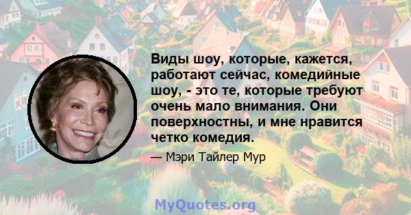 Виды шоу, которые, кажется, работают сейчас, комедийные шоу, - это те, которые требуют очень мало внимания. Они поверхностны, и мне нравится четко комедия.