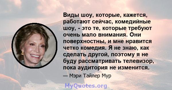 Виды шоу, которые, кажется, работают сейчас, комедийные шоу, - это те, которые требуют очень мало внимания. Они поверхностны, и мне нравится четко комедия. Я не знаю, как сделать другой, поэтому я не буду рассматривать