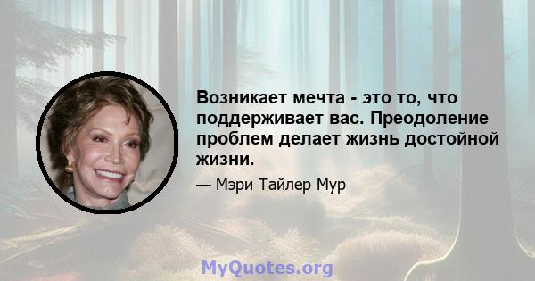 Возникает мечта - это то, что поддерживает вас. Преодоление проблем делает жизнь достойной жизни.