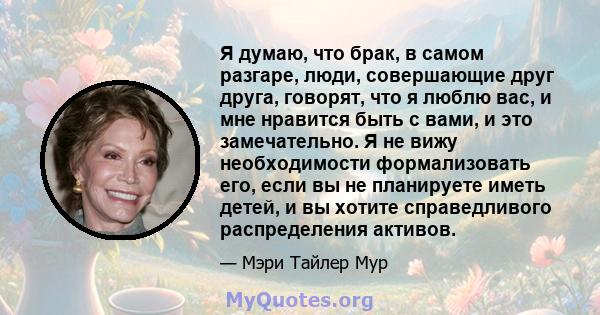 Я думаю, что брак, в самом разгаре, люди, совершающие друг друга, говорят, что я люблю вас, и мне нравится быть с вами, и это замечательно. Я не вижу необходимости формализовать его, если вы не планируете иметь детей, и 