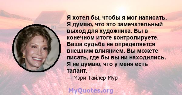 Я хотел бы, чтобы я мог написать. Я думаю, что это замечательный выход для художника. Вы в конечном итоге контролируете. Ваша судьба не определяется внешним влиянием. Вы можете писать, где бы вы ни находились. Я не