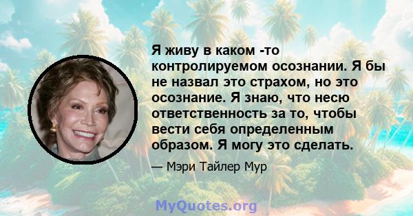 Я живу в каком -то контролируемом осознании. Я бы не назвал это страхом, но это осознание. Я знаю, что несю ответственность за то, чтобы вести себя определенным образом. Я могу это сделать.