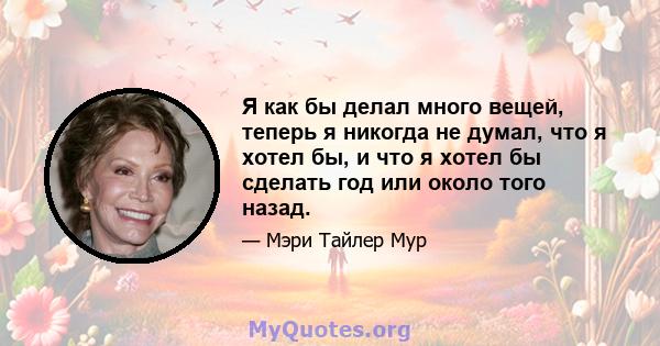 Я как бы делал много вещей, теперь я никогда не думал, что я хотел бы, и что я хотел бы сделать год или около того назад.