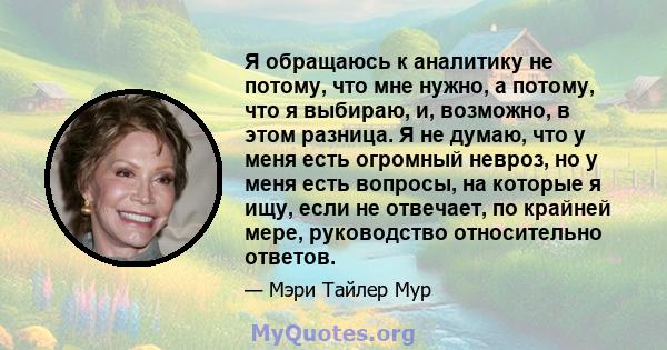 Я обращаюсь к аналитику не потому, что мне нужно, а потому, что я выбираю, и, возможно, в этом разница. Я не думаю, что у меня есть огромный невроз, но у меня есть вопросы, на которые я ищу, если не отвечает, по крайней 