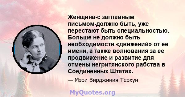 Женщина-с заглавным письмом-должно быть, уже перестают быть специальностью. Больше не должно быть необходимости «движений» от ее имени, а также волнования за ее продвижение и развитие для отмены негритянского рабства в