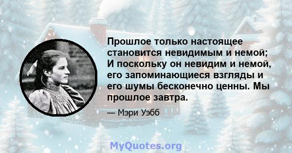 Прошлое только настоящее становится невидимым и немой; И поскольку он невидим и немой, его запоминающиеся взгляды и его шумы бесконечно ценны. Мы прошлое завтра.