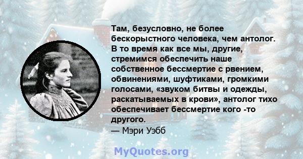 Там, безусловно, не более бескорыстного человека, чем антолог. В то время как все мы, другие, стремимся обеспечить наше собственное бессмертие с рвением, обвинениями, шуфтиками, громкими голосами, «звуком битвы и