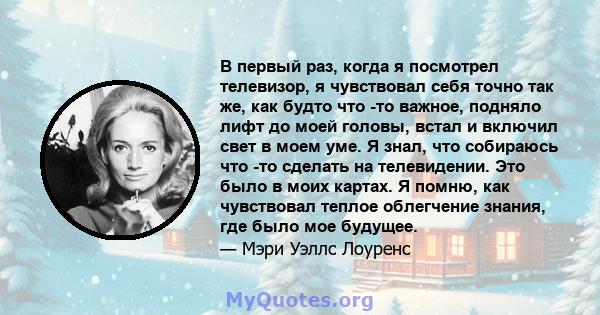 В первый раз, когда я посмотрел телевизор, я чувствовал себя точно так же, как будто что -то важное, подняло лифт до моей головы, встал и включил свет в моем уме. Я знал, что собираюсь что -то сделать на телевидении.