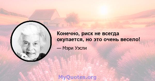 Конечно, риск не всегда окупается, но это очень весело!