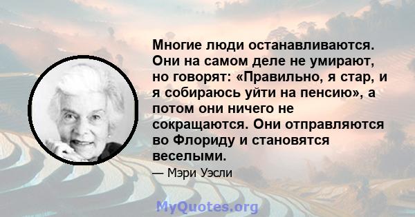 Многие люди останавливаются. Они на самом деле не умирают, но говорят: «Правильно, я стар, и я собираюсь уйти на пенсию», а потом они ничего не сокращаются. Они отправляются во Флориду и становятся веселыми.