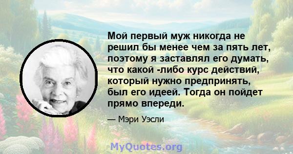 Мой первый муж никогда не решил бы менее чем за пять лет, поэтому я заставлял его думать, что какой -либо курс действий, который нужно предпринять, был его идеей. Тогда он пойдет прямо впереди.