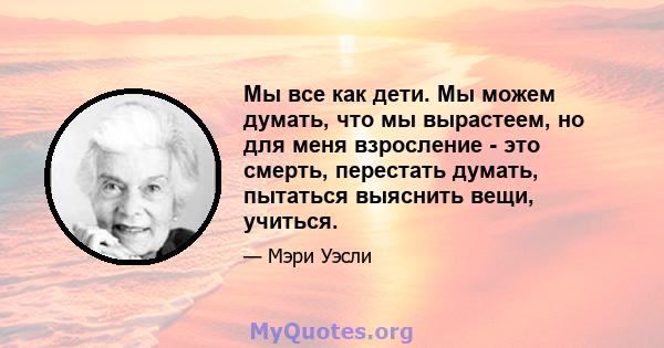 Мы все как дети. Мы можем думать, что мы вырастеем, но для меня взросление - это смерть, перестать думать, пытаться выяснить вещи, учиться.