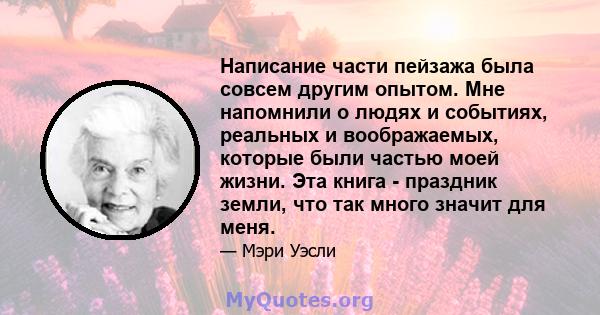 Написание части пейзажа была совсем другим опытом. Мне напомнили о людях и событиях, реальных и воображаемых, которые были частью моей жизни. Эта книга - праздник земли, что так много значит для меня.