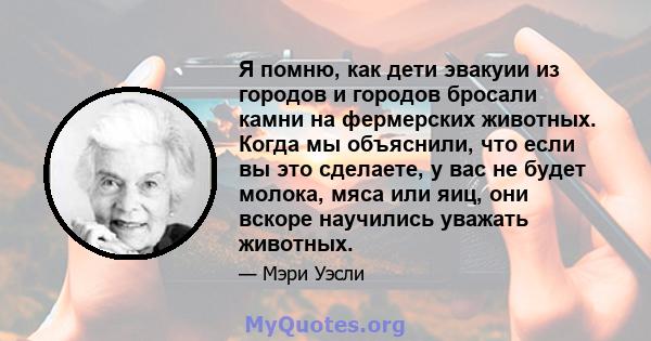 Я помню, как дети эвакуии из городов и городов бросали камни на фермерских животных. Когда мы объяснили, что если вы это сделаете, у вас не будет молока, мяса или яиц, они вскоре научились уважать животных.