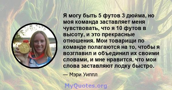 Я могу быть 5 футов 3 дюйма, но моя команда заставляет меня чувствовать, что я 10 футов в высоту, и это прекрасные отношения. Мои товарищи по команде полагаются на то, чтобы я возглавил и объединил их своими словами, и