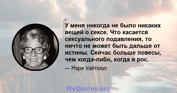 У меня никогда не было никаких вещей о сексе. Что касается сексуального подавления, то ничто не может быть дальше от истины. Сейчас больше повесы, чем когда-либо, когда я рос.