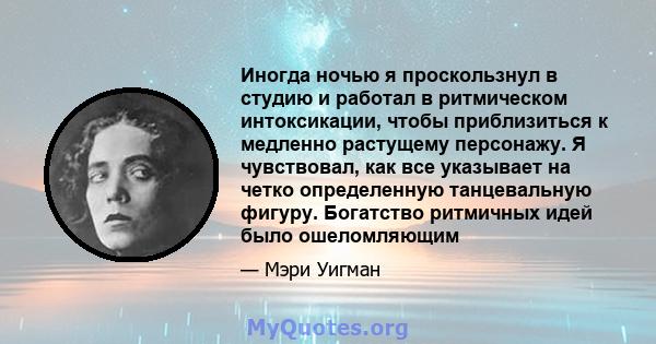 Иногда ночью я проскользнул в студию и работал в ритмическом интоксикации, чтобы приблизиться к медленно растущему персонажу. Я чувствовал, как все указывает на четко определенную танцевальную фигуру. Богатство