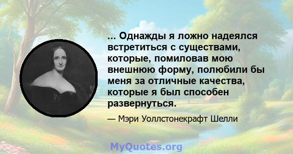 ... Однажды я ложно надеялся встретиться с существами, которые, помиловав мою внешнюю форму, полюбили бы меня за отличные качества, которые я был способен развернуться.