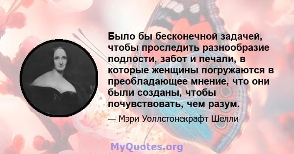 Было бы бесконечной задачей, чтобы проследить разнообразие подлости, забот и печали, в которые женщины погружаются в преобладающее мнение, что они были созданы, чтобы почувствовать, чем разум.