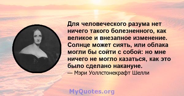 Для человеческого разума нет ничего такого болезненного, как великое и внезапное изменение. Солнце может сиять, или облака могли бы сойти с собой: но мне ничего не могло казаться, как это было сделано накануне.